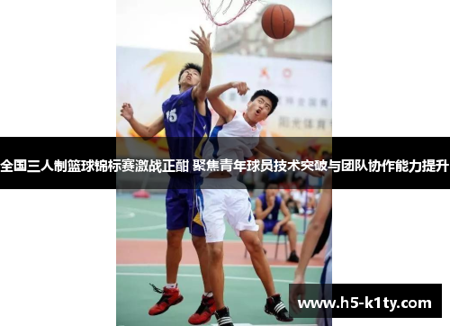 全国三人制篮球锦标赛激战正酣 聚焦青年球员技术突破与团队协作能力提升