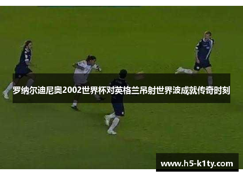 罗纳尔迪尼奥2002世界杯对英格兰吊射世界波成就传奇时刻