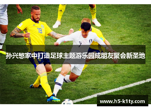 孙兴慜家中打造足球主题游乐园成朋友聚会新圣地