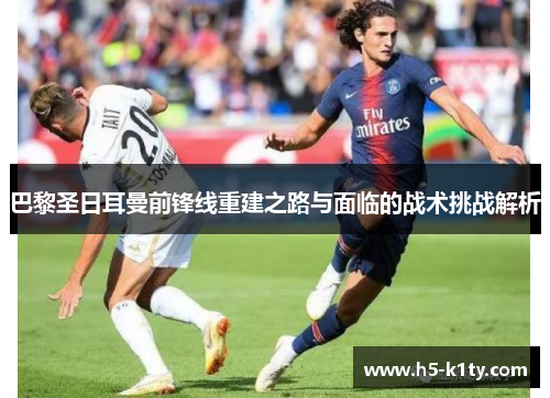 巴黎圣日耳曼前锋线重建之路与面临的战术挑战解析