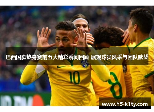 巴西国脚热身赛前五大精彩瞬间回顾 展现球员风采与团队默契