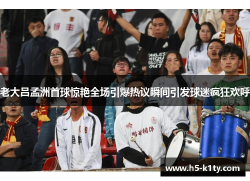 老大吕孟洲首球惊艳全场引爆热议瞬间引发球迷疯狂欢呼